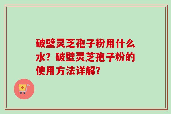 破壁灵芝孢子粉用什么水?破壁灵芝孢子粉的使用方法详解? 破壁灵芝孢子粉用什么水?破壁灵芝孢子粉的使用方法详解?