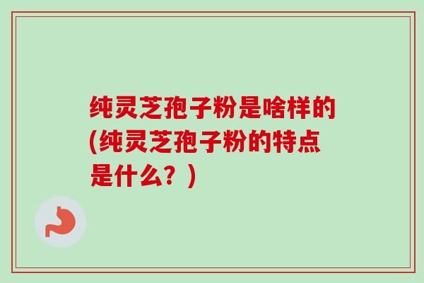纯灵芝孢子粉是啥样的(纯灵芝孢子粉的特点是什么？)