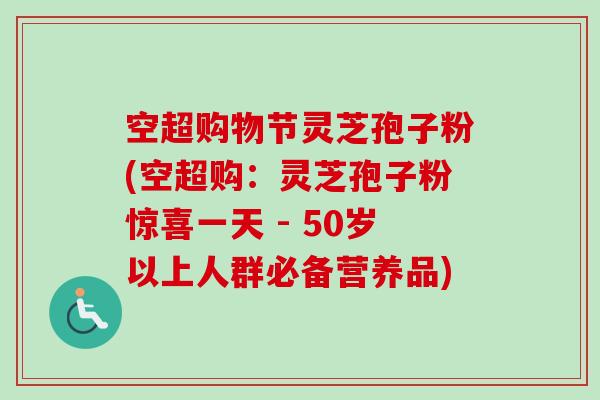 空超购物节灵芝孢子粉(空超购：灵芝孢子粉惊喜一天 - 50岁以上人群必备营养品)