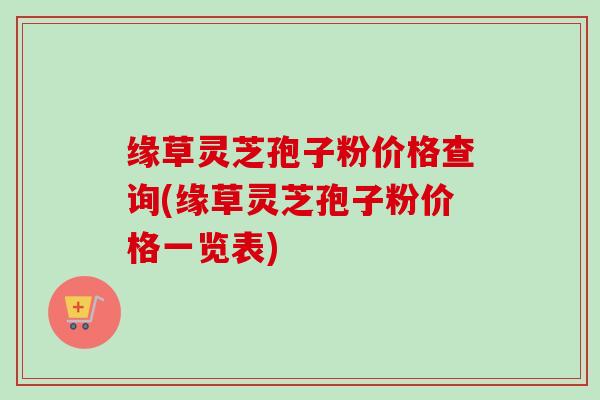 缘草灵芝孢子粉价格查询(缘草灵芝孢子粉价格一览表)