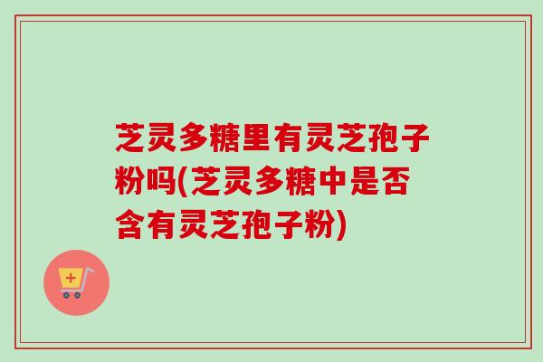 芝灵多糖里有灵芝孢子粉吗(芝灵多糖中是否含有灵芝孢子粉)