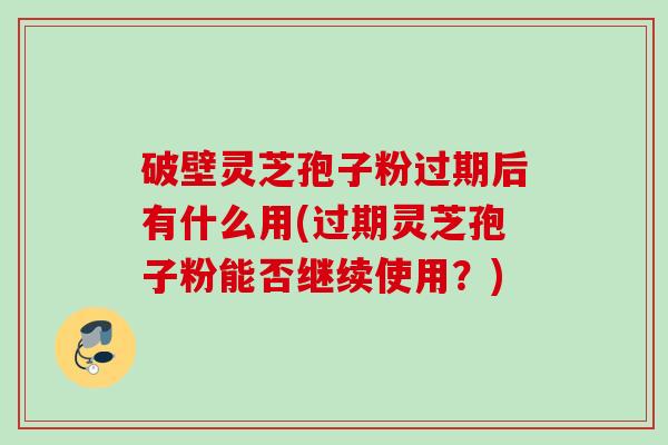 破壁灵芝孢子粉过期后有什么用(过期灵芝孢子粉能否继续使用？)