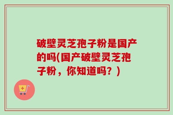 破壁灵芝孢子粉是国产的吗(国产破壁灵芝孢子粉，你知道吗？)