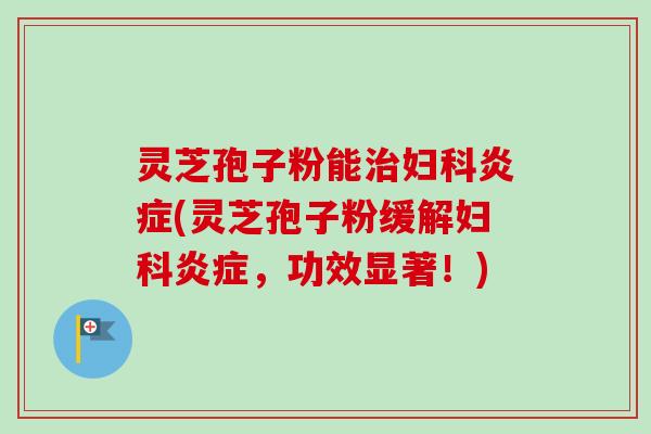 灵芝孢子粉能治妇科炎症(灵芝孢子粉缓解妇科炎症，功效显著！)