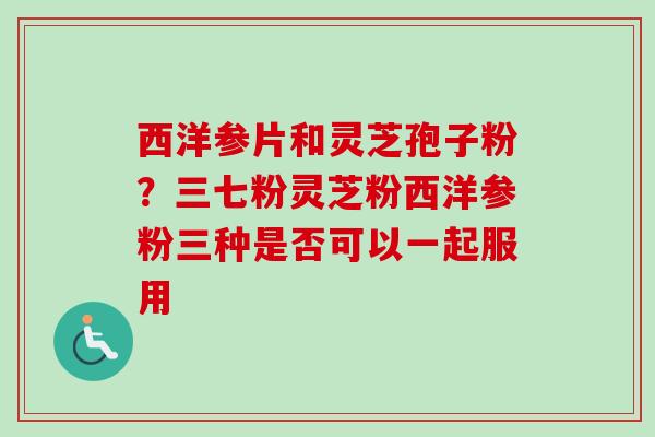 西洋参片和灵芝孢子粉？三七粉灵芝粉西洋参粉三种是否可以一起服用