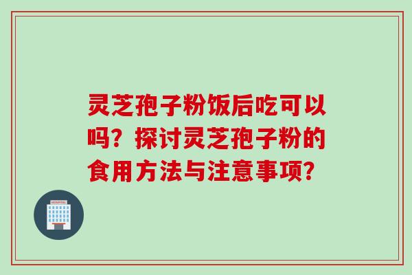 灵芝孢子粉饭后吃可以吗？探讨灵芝孢子粉的食用方法与注意事项？