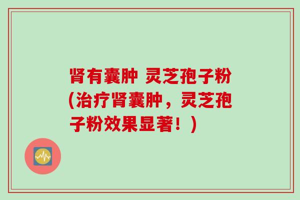 肾有囊肿 灵芝孢子粉(治疗肾囊肿，灵芝孢子粉效果显著！)