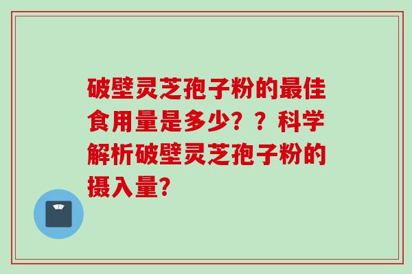 破壁灵芝孢子粉的最佳食用量是多少？？科学解析破壁灵芝孢子粉的摄入量？