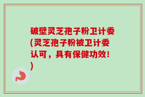 破壁灵芝孢子粉卫计委(灵芝孢子粉被卫计委认可，具有保健功效！)