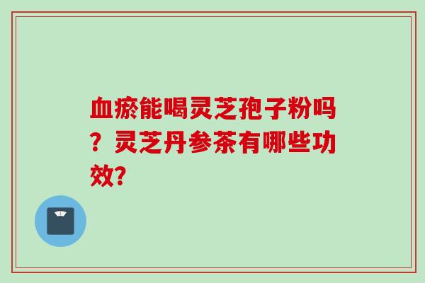 瘀能喝灵芝孢子粉吗?灵芝丹参茶有哪些功效? 瘀能喝灵芝孢子粉吗?灵芝丹参茶有哪些功效?