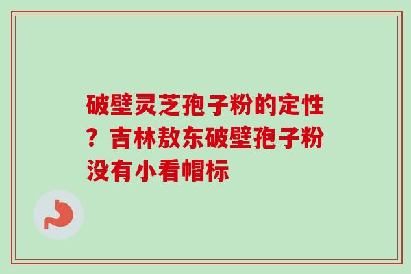 破壁灵芝孢子粉的定性？吉林敖东破壁孢子粉没有小看帽标