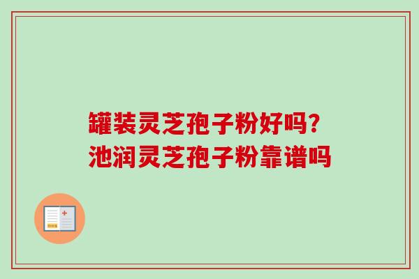 罐装灵芝孢子粉好吗？池润灵芝孢子粉靠谱吗