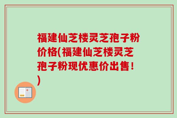 福建仙芝楼灵芝孢子粉价格(福建仙芝楼灵芝孢子粉现优惠价出售!) 福建仙芝楼灵芝孢子粉价格(福建仙芝楼灵芝孢子粉现优惠价出售!)