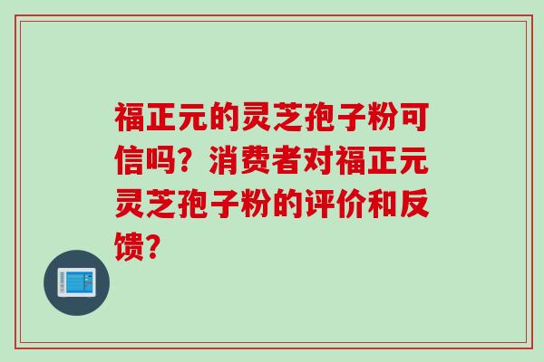 福正元的灵芝孢子粉可信吗？消费者对福正元灵芝孢子粉的评价和反馈？