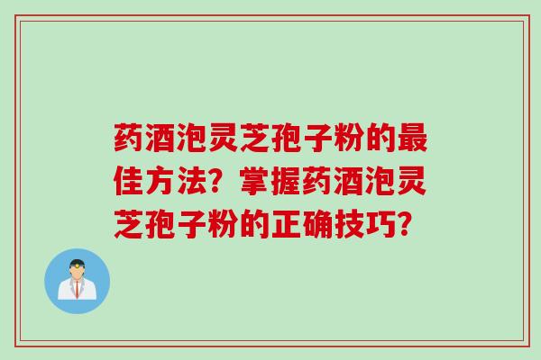药酒泡灵芝孢子粉的最佳方法？掌握药酒泡灵芝孢子粉的正确技巧？