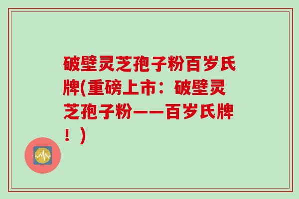 破壁灵芝孢子粉百岁氏牌(重磅上市：破壁灵芝孢子粉——百岁氏牌！)