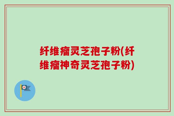 纤维瘤灵芝孢子粉(纤维瘤神奇灵芝孢子粉)