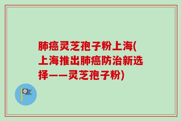 肺癌灵芝孢子粉上海(上海推出肺癌防治新选择——灵芝孢子粉)