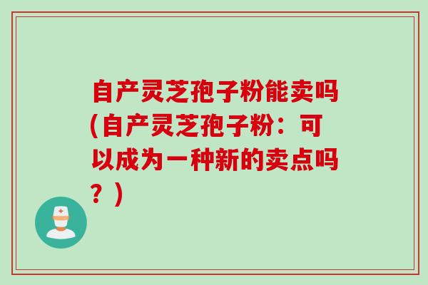 自产灵芝孢子粉能卖吗(自产灵芝孢子粉：可以成为一种新的卖点吗？)