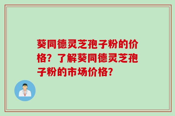 葵同德灵芝孢子粉的价格？了解葵同德灵芝孢子粉的市场价格？