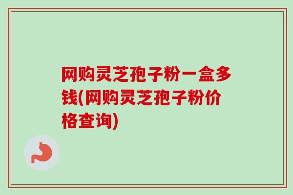 网购灵芝孢子粉一盒多钱(网购灵芝孢子粉价格查询)