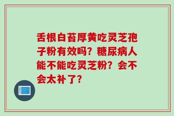 舌根白苔厚黄吃灵芝孢子粉有效吗？糖尿病人能不能吃灵芝粉？会不会太补了？