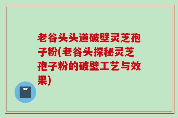 老谷头头道破壁灵芝孢子粉(老谷头探秘灵芝孢子粉的破壁工艺与效果)