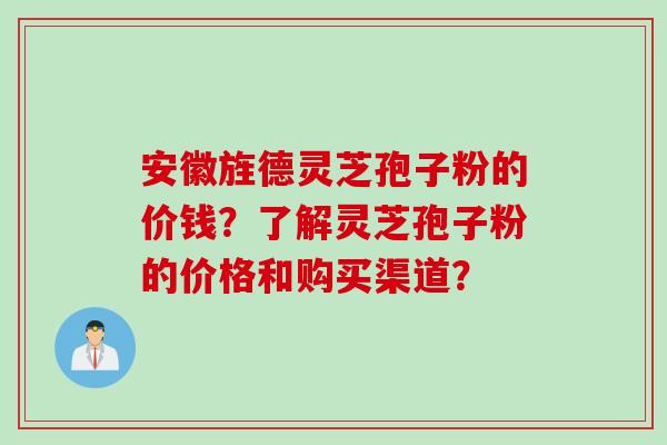 安徽旌德灵芝孢子粉的价钱？了解灵芝孢子粉的价格和购买渠道？