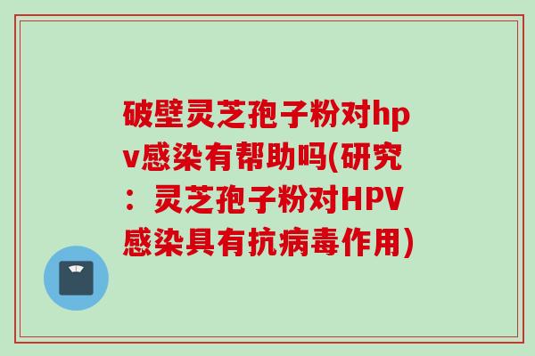 破壁灵芝孢子粉对hpv感染有帮助吗(研究：灵芝孢子粉对HPV感染具有抗病毒作用)
