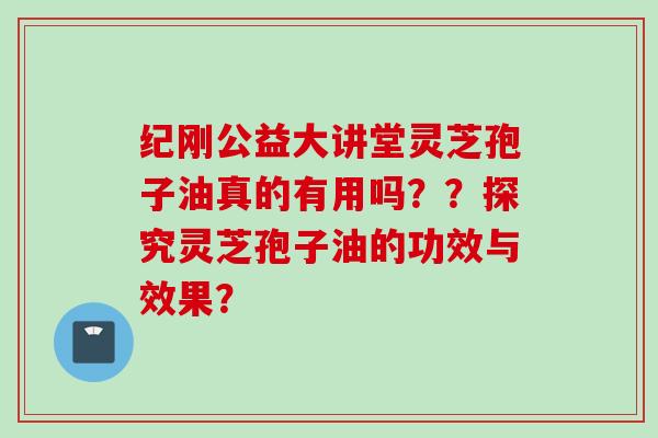 纪刚公益大讲堂灵芝孢子油真的有用吗？？探究灵芝孢子油的功效与效果？