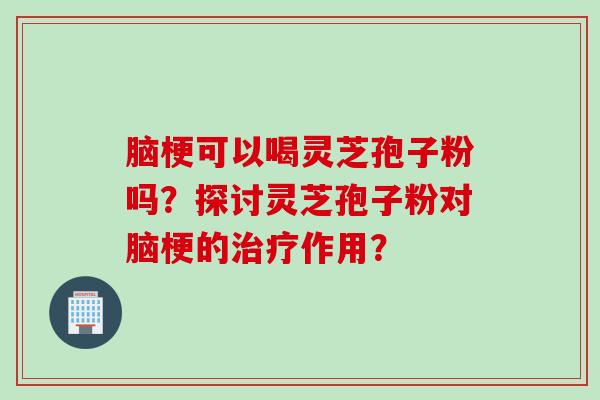 脑梗可以喝灵芝孢子粉吗？探讨灵芝孢子粉对脑梗的治疗作用？