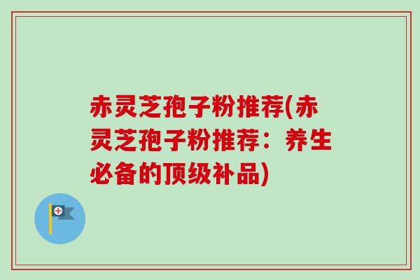 赤灵芝孢子粉推荐(赤灵芝孢子粉推荐：养生必备的顶级补品)