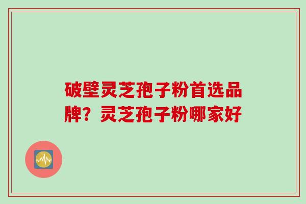 破壁灵芝孢子粉首选品牌？灵芝孢子粉哪家好