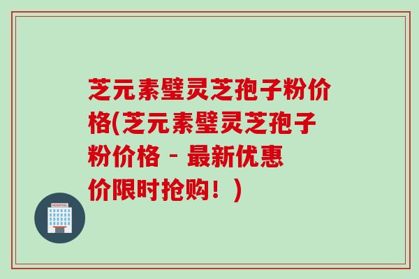 芝元素璧灵芝孢子粉价格(芝元素璧灵芝孢子粉价格 - 最新优惠价限时抢购！)