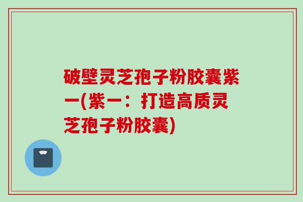 破壁灵芝孢子粉胶囊紫一(紫一：打造高质灵芝孢子粉胶囊)