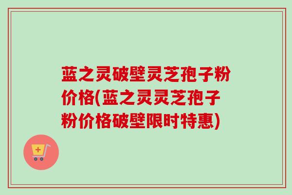 蓝之灵破壁灵芝孢子粉价格(蓝之灵灵芝孢子粉价格破壁限时特惠)