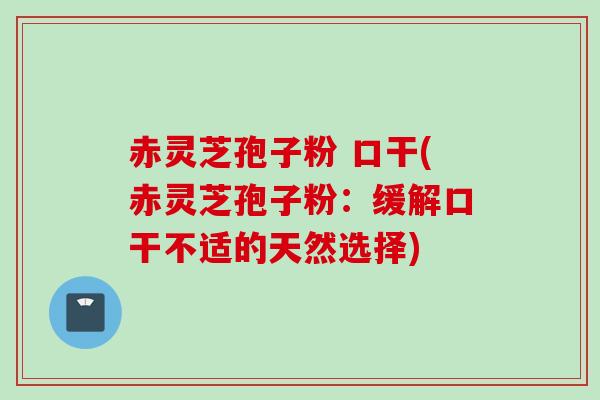 赤灵芝孢子粉 口干(赤灵芝孢子粉：缓解口干不适的天然选择)