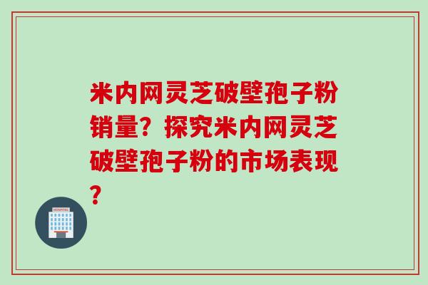 米内网灵芝破壁孢子粉销量？探究米内网灵芝破壁孢子粉的市场表现？