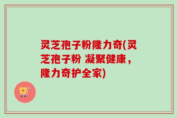 灵芝孢子粉隆力奇(灵芝孢子粉 凝聚健康，隆力奇护全家)