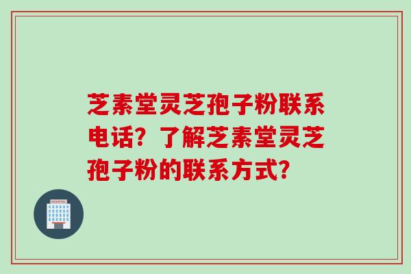 芝素堂灵芝孢子粉联系电话？了解芝素堂灵芝孢子粉的联系方式？