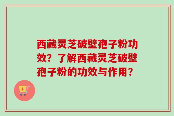 西藏灵芝破壁孢子粉功效?了解西藏灵芝破壁孢子粉的功效与作用? 西藏灵芝破壁孢子粉功效?了解西藏灵芝破壁孢子粉的功效与作用?