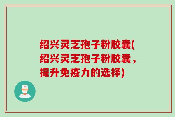 绍兴灵芝孢子粉胶囊(绍兴灵芝孢子粉胶囊，提升免疫力的选择)