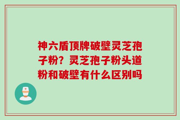 神六盾顶牌破壁灵芝孢子粉？灵芝孢子粉头道粉和破壁有什么区别吗