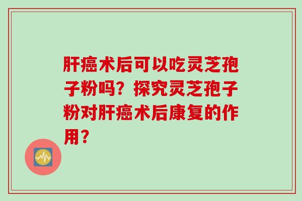 肝癌术后可以吃灵芝孢子粉吗？探究灵芝孢子粉对肝癌术后康复的作用？