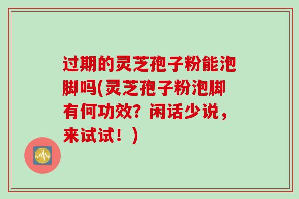 过期的灵芝孢子粉能泡脚吗(灵芝孢子粉泡脚有何功效？闲话少说，来试试！)