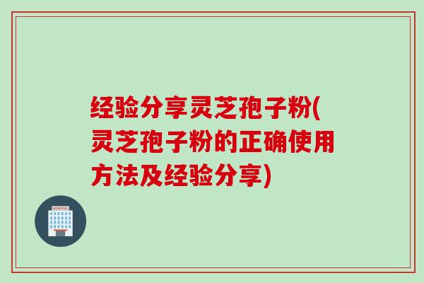 经验分享灵芝孢子粉(灵芝孢子粉的正确使用方法及经验分享)