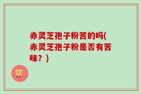赤灵芝孢子粉苦的吗(赤灵芝孢子粉是否有苦味？)