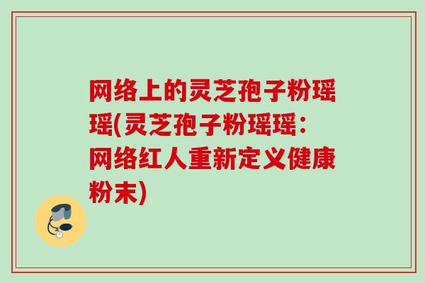 网络上的灵芝孢子粉瑶瑶(灵芝孢子粉瑶瑶：网络红人重新定义健康粉末)