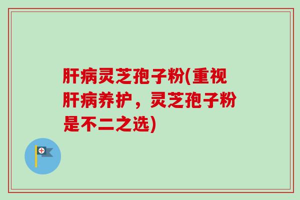 肝病灵芝孢子粉(重视肝病养护，灵芝孢子粉是不二之选)