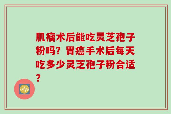 肌瘤术后能吃灵芝孢子粉吗？胃癌手术后每天吃多少灵芝孢子粉合适？